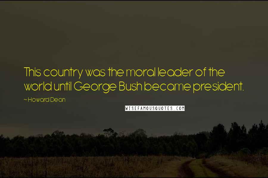 Howard Dean Quotes: This country was the moral leader of the world until George Bush became president.