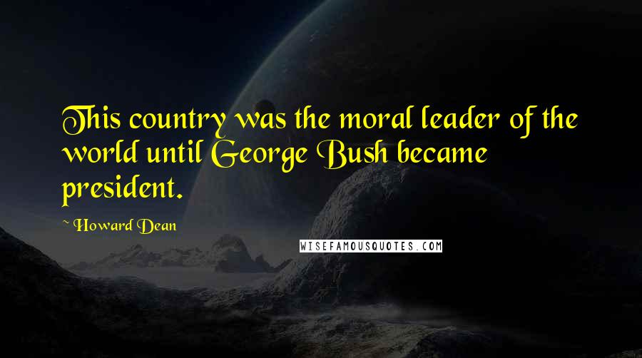 Howard Dean Quotes: This country was the moral leader of the world until George Bush became president.