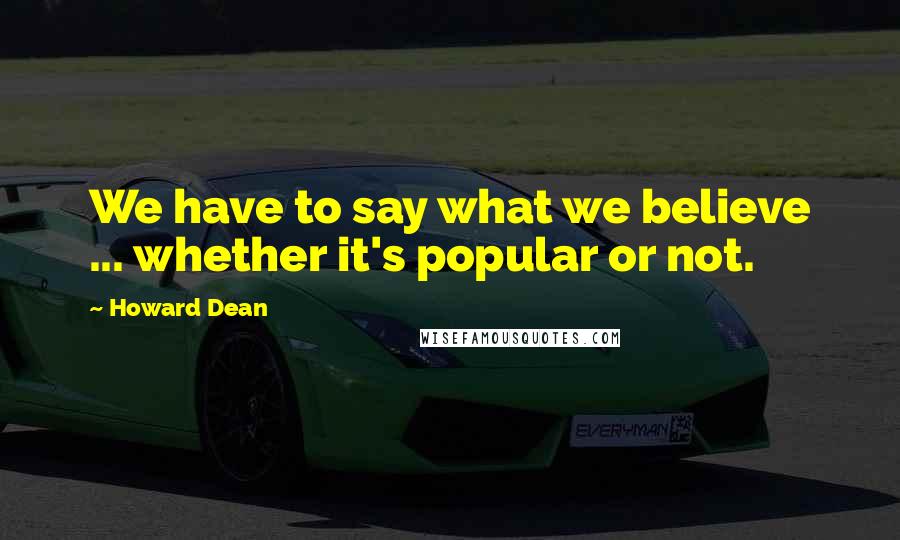 Howard Dean Quotes: We have to say what we believe ... whether it's popular or not.