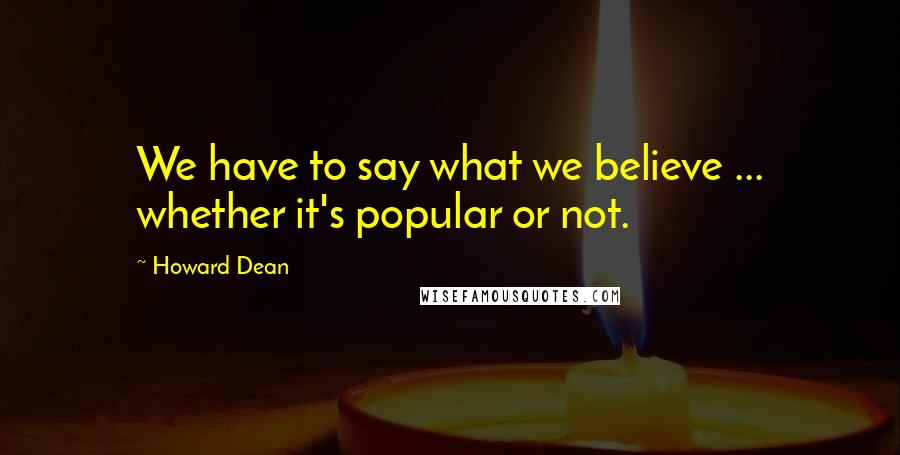 Howard Dean Quotes: We have to say what we believe ... whether it's popular or not.