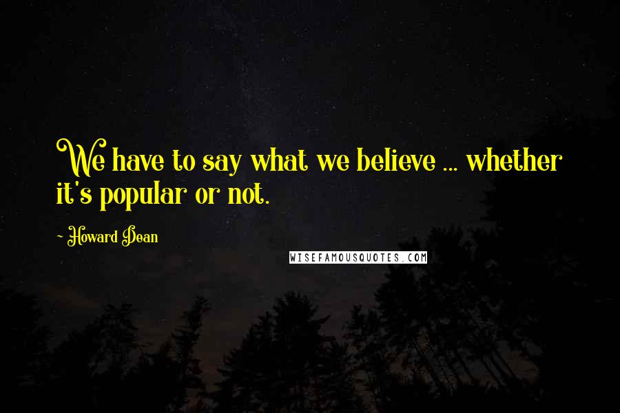 Howard Dean Quotes: We have to say what we believe ... whether it's popular or not.
