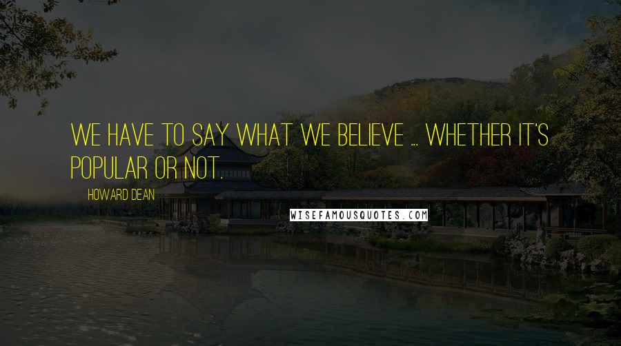 Howard Dean Quotes: We have to say what we believe ... whether it's popular or not.