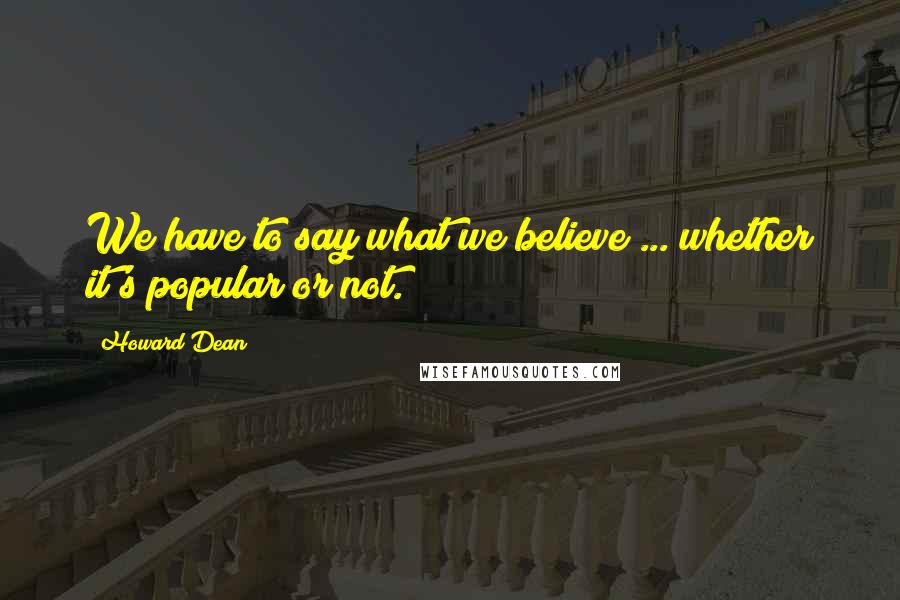 Howard Dean Quotes: We have to say what we believe ... whether it's popular or not.
