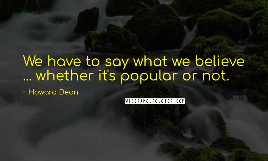 Howard Dean Quotes: We have to say what we believe ... whether it's popular or not.