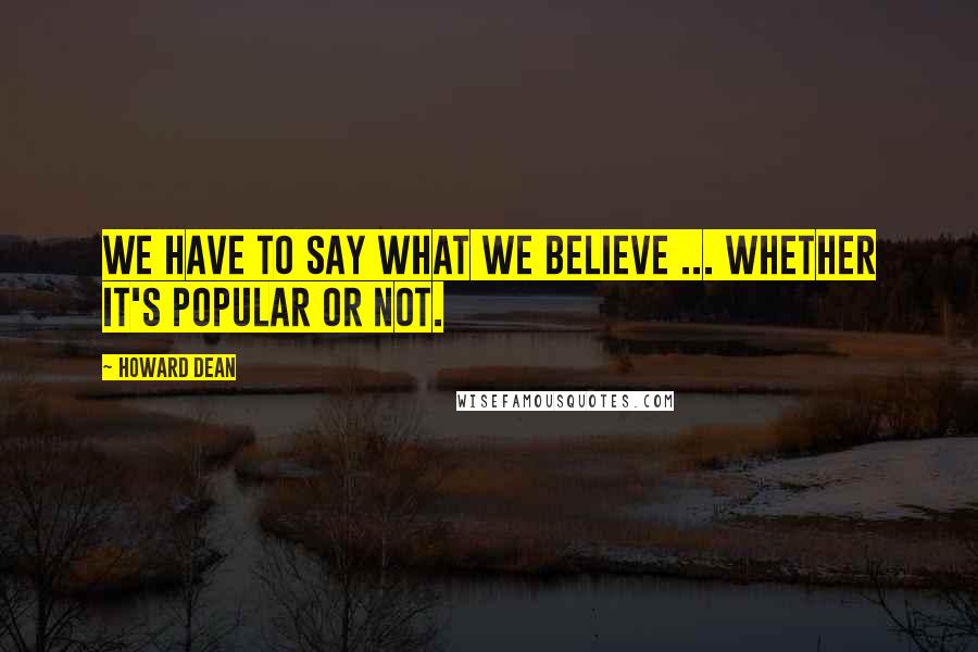 Howard Dean Quotes: We have to say what we believe ... whether it's popular or not.