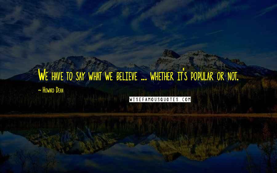 Howard Dean Quotes: We have to say what we believe ... whether it's popular or not.