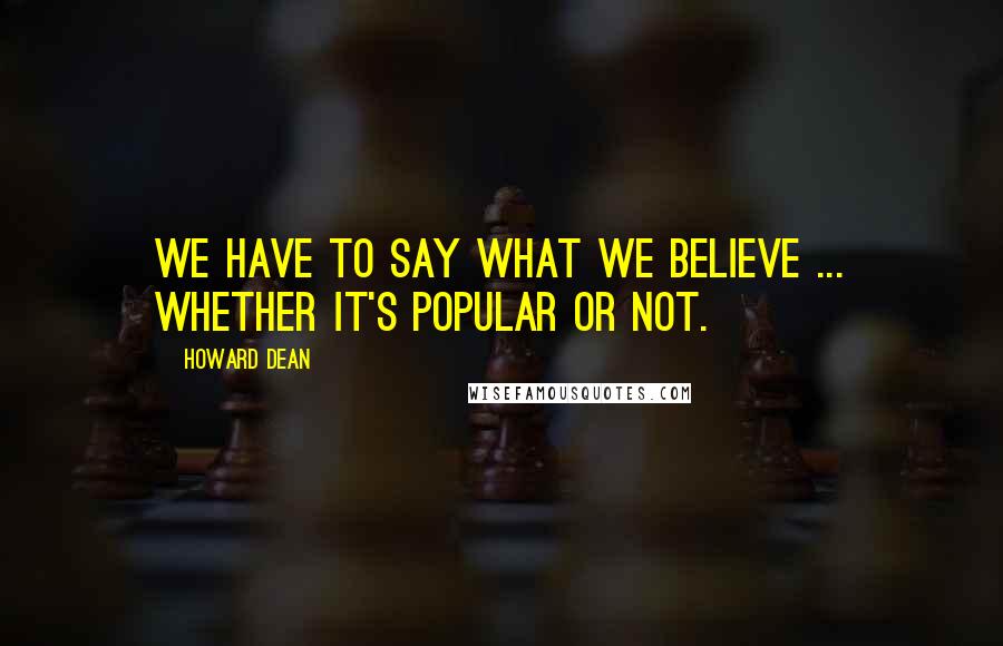 Howard Dean Quotes: We have to say what we believe ... whether it's popular or not.