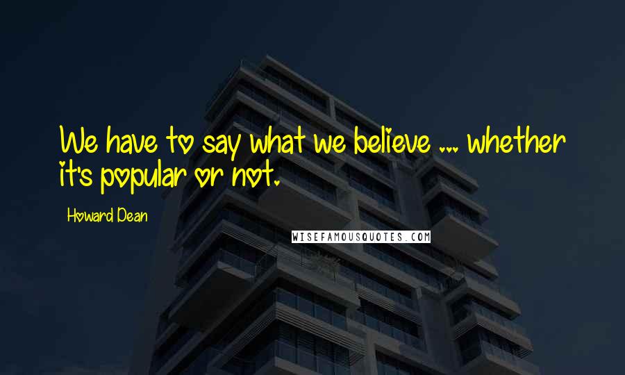 Howard Dean Quotes: We have to say what we believe ... whether it's popular or not.