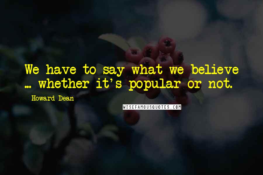 Howard Dean Quotes: We have to say what we believe ... whether it's popular or not.