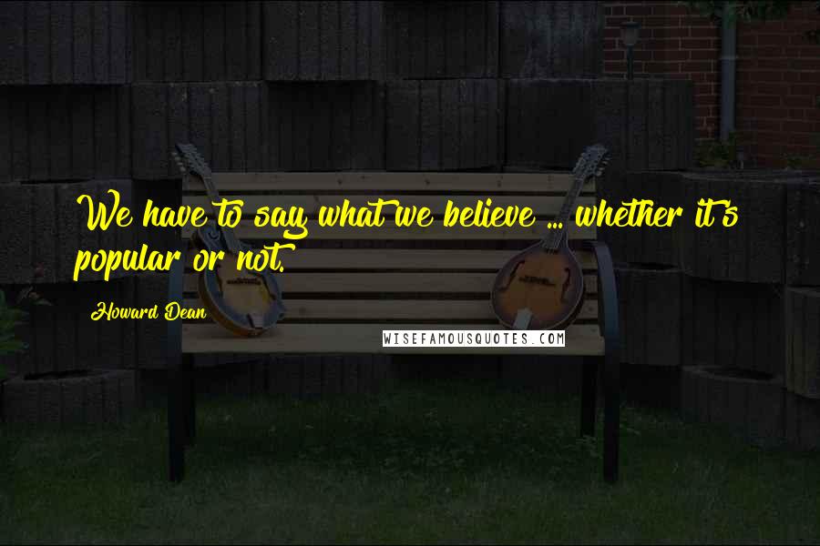 Howard Dean Quotes: We have to say what we believe ... whether it's popular or not.
