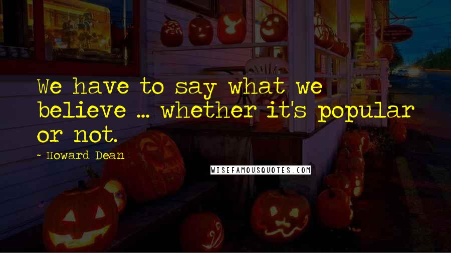 Howard Dean Quotes: We have to say what we believe ... whether it's popular or not.