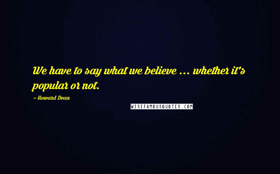 Howard Dean Quotes: We have to say what we believe ... whether it's popular or not.