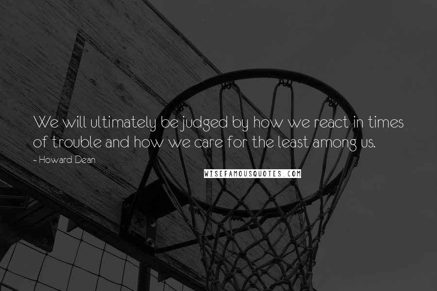 Howard Dean Quotes: We will ultimately be judged by how we react in times of trouble and how we care for the least among us.