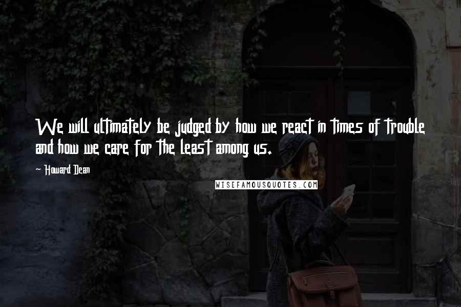 Howard Dean Quotes: We will ultimately be judged by how we react in times of trouble and how we care for the least among us.