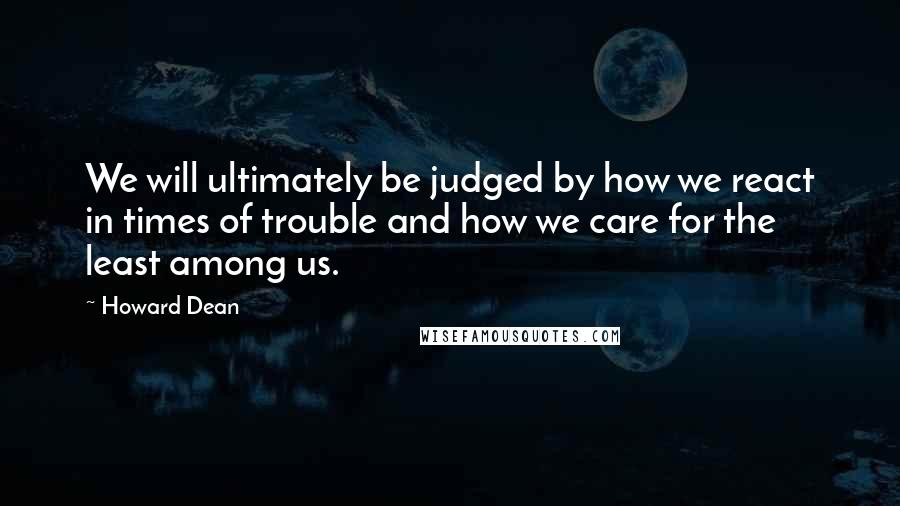 Howard Dean Quotes: We will ultimately be judged by how we react in times of trouble and how we care for the least among us.