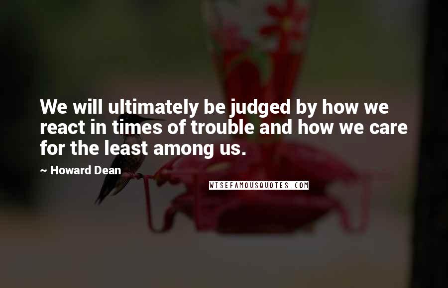 Howard Dean Quotes: We will ultimately be judged by how we react in times of trouble and how we care for the least among us.