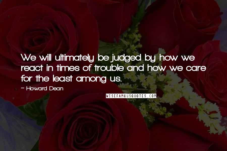 Howard Dean Quotes: We will ultimately be judged by how we react in times of trouble and how we care for the least among us.