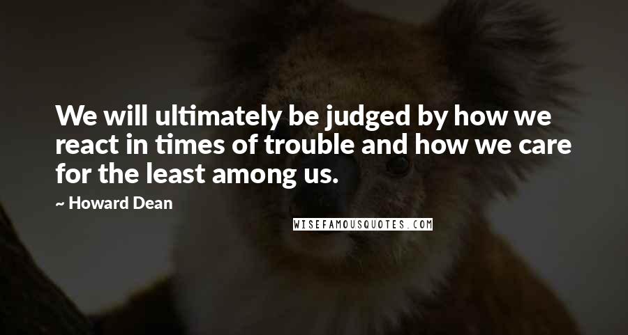 Howard Dean Quotes: We will ultimately be judged by how we react in times of trouble and how we care for the least among us.