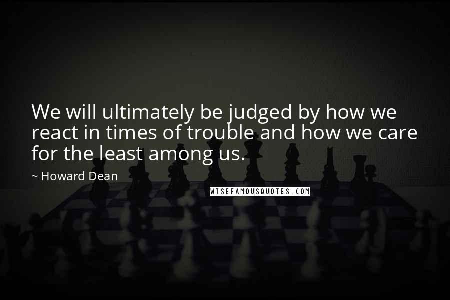 Howard Dean Quotes: We will ultimately be judged by how we react in times of trouble and how we care for the least among us.