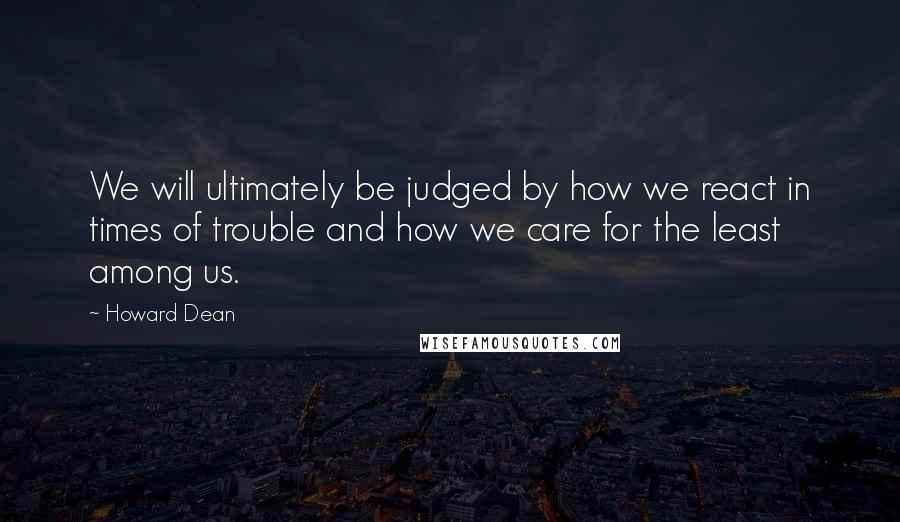 Howard Dean Quotes: We will ultimately be judged by how we react in times of trouble and how we care for the least among us.