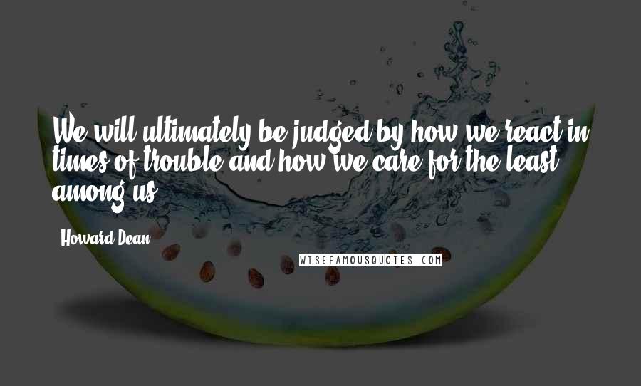 Howard Dean Quotes: We will ultimately be judged by how we react in times of trouble and how we care for the least among us.