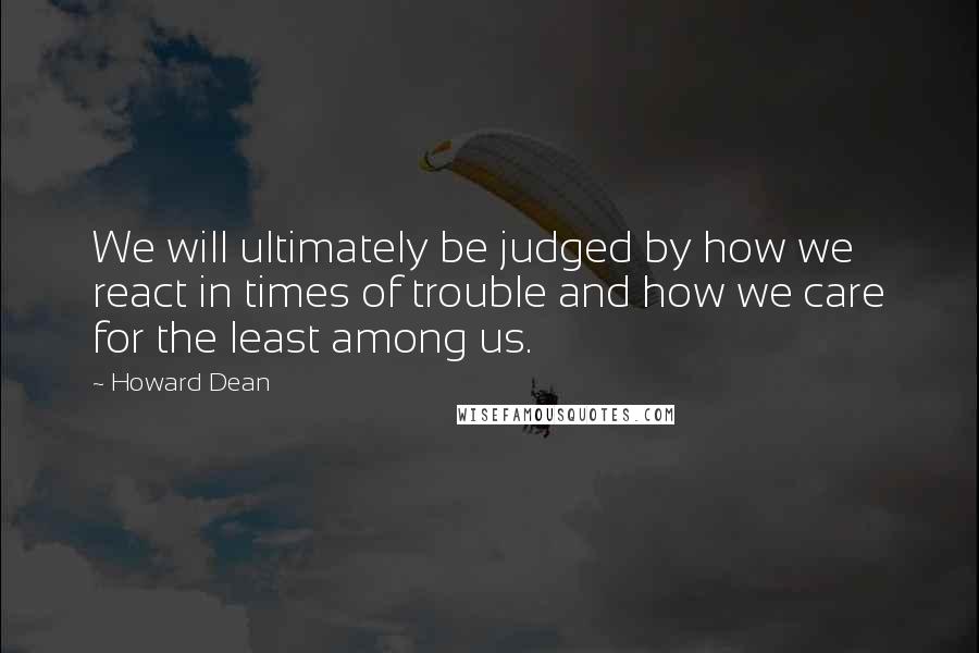 Howard Dean Quotes: We will ultimately be judged by how we react in times of trouble and how we care for the least among us.