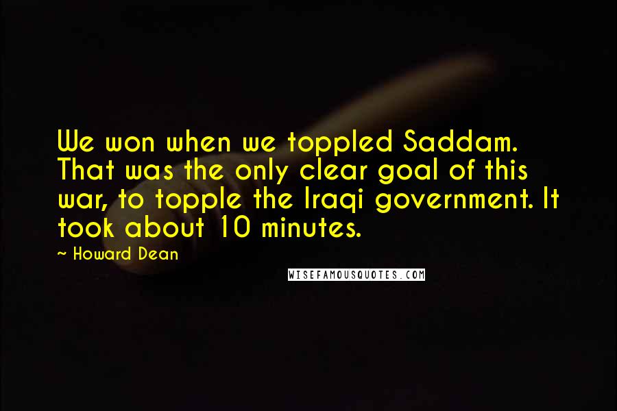 Howard Dean Quotes: We won when we toppled Saddam. That was the only clear goal of this war, to topple the Iraqi government. It took about 10 minutes.