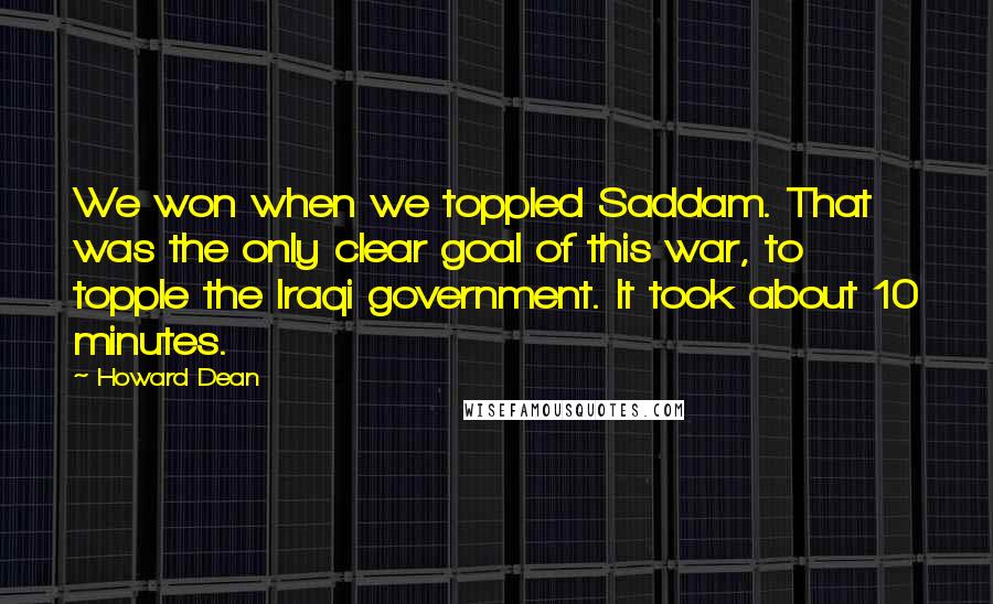 Howard Dean Quotes: We won when we toppled Saddam. That was the only clear goal of this war, to topple the Iraqi government. It took about 10 minutes.