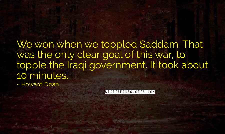 Howard Dean Quotes: We won when we toppled Saddam. That was the only clear goal of this war, to topple the Iraqi government. It took about 10 minutes.