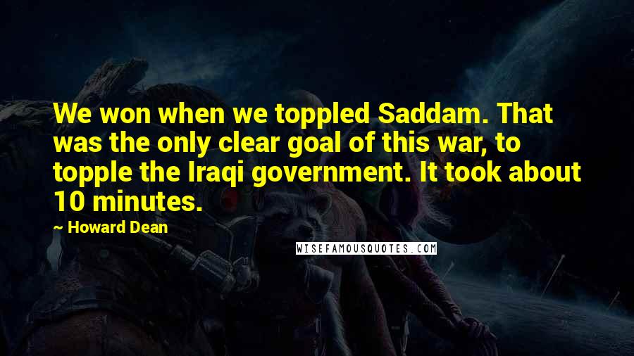 Howard Dean Quotes: We won when we toppled Saddam. That was the only clear goal of this war, to topple the Iraqi government. It took about 10 minutes.