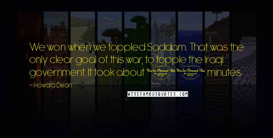 Howard Dean Quotes: We won when we toppled Saddam. That was the only clear goal of this war, to topple the Iraqi government. It took about 10 minutes.