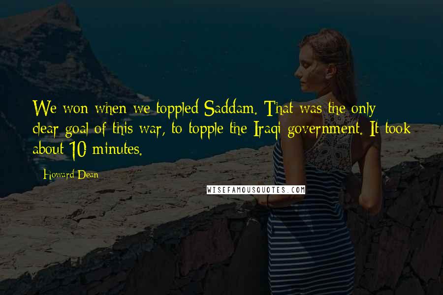 Howard Dean Quotes: We won when we toppled Saddam. That was the only clear goal of this war, to topple the Iraqi government. It took about 10 minutes.