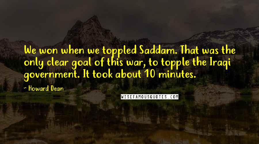 Howard Dean Quotes: We won when we toppled Saddam. That was the only clear goal of this war, to topple the Iraqi government. It took about 10 minutes.