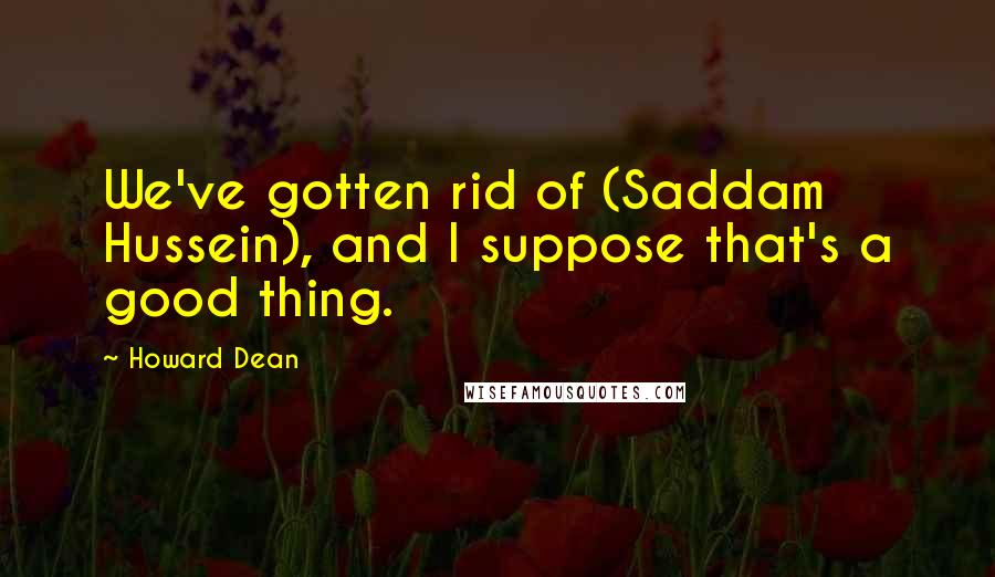 Howard Dean Quotes: We've gotten rid of (Saddam Hussein), and I suppose that's a good thing.