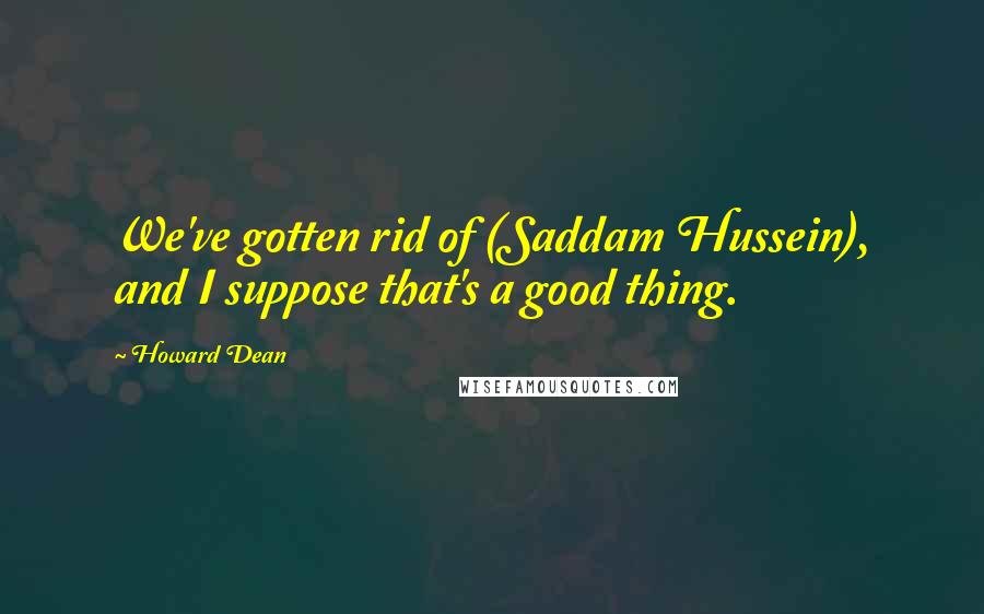 Howard Dean Quotes: We've gotten rid of (Saddam Hussein), and I suppose that's a good thing.