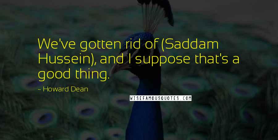 Howard Dean Quotes: We've gotten rid of (Saddam Hussein), and I suppose that's a good thing.