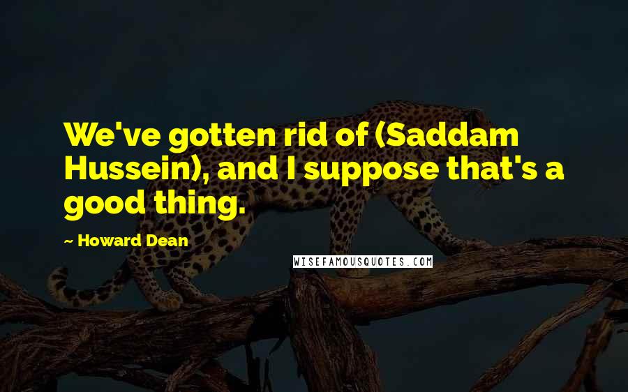 Howard Dean Quotes: We've gotten rid of (Saddam Hussein), and I suppose that's a good thing.