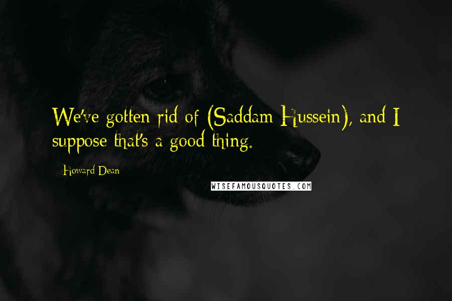 Howard Dean Quotes: We've gotten rid of (Saddam Hussein), and I suppose that's a good thing.