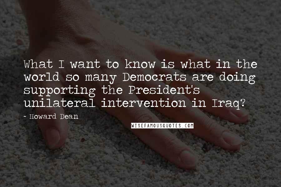 Howard Dean Quotes: What I want to know is what in the world so many Democrats are doing supporting the President's unilateral intervention in Iraq?