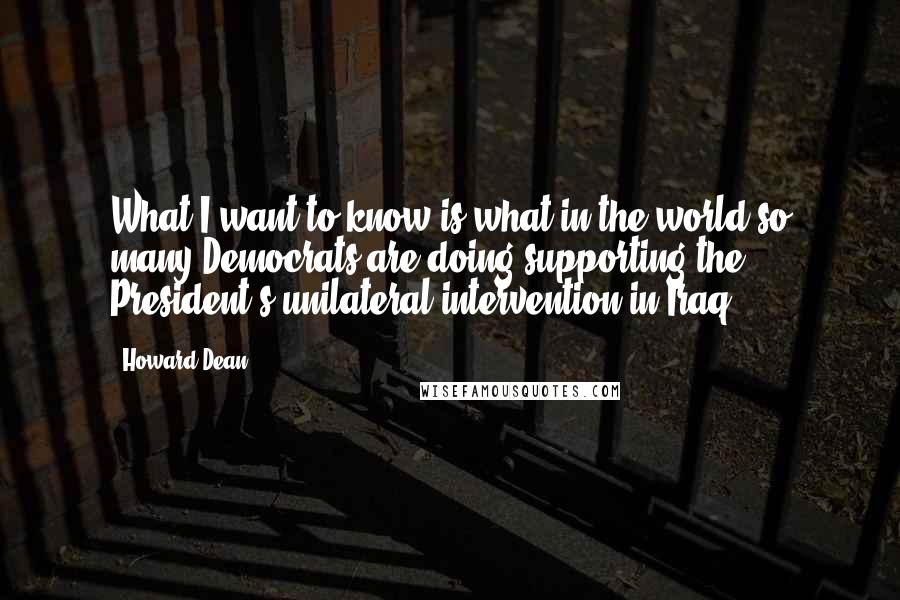 Howard Dean Quotes: What I want to know is what in the world so many Democrats are doing supporting the President's unilateral intervention in Iraq?