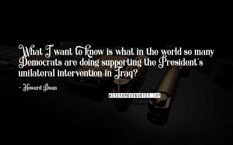 Howard Dean Quotes: What I want to know is what in the world so many Democrats are doing supporting the President's unilateral intervention in Iraq?