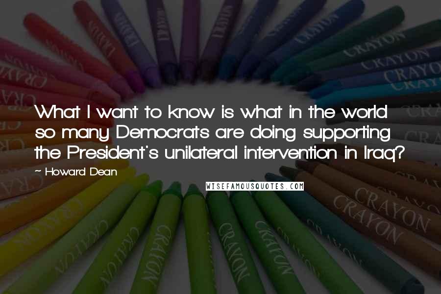 Howard Dean Quotes: What I want to know is what in the world so many Democrats are doing supporting the President's unilateral intervention in Iraq?