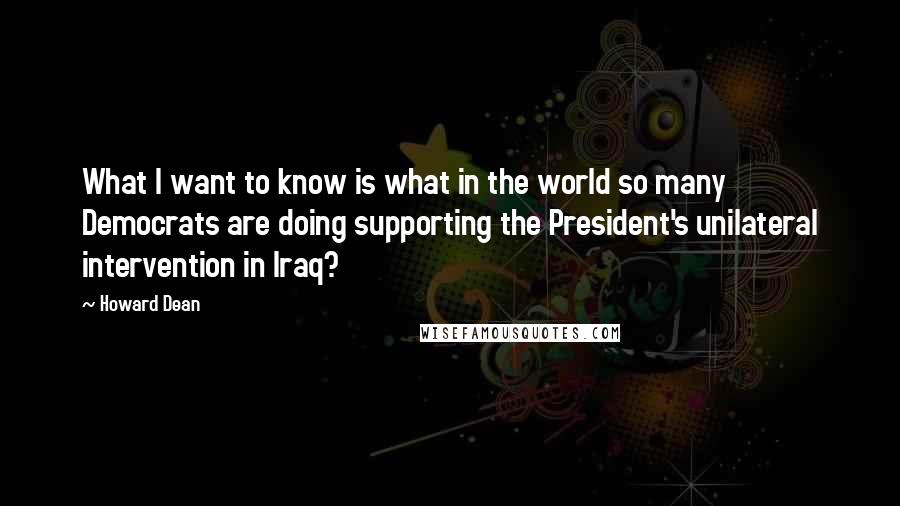 Howard Dean Quotes: What I want to know is what in the world so many Democrats are doing supporting the President's unilateral intervention in Iraq?