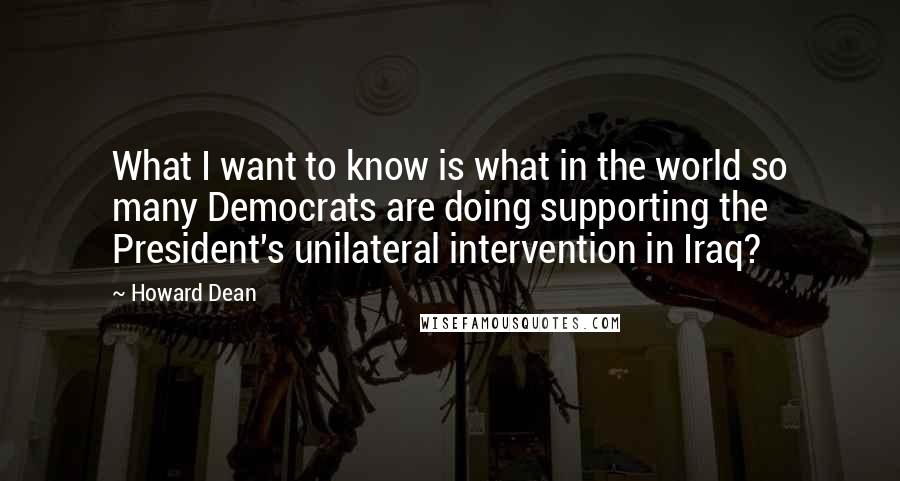 Howard Dean Quotes: What I want to know is what in the world so many Democrats are doing supporting the President's unilateral intervention in Iraq?