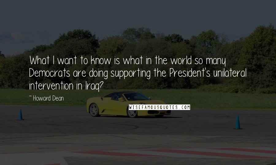 Howard Dean Quotes: What I want to know is what in the world so many Democrats are doing supporting the President's unilateral intervention in Iraq?