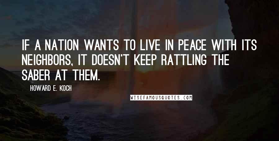 Howard E. Koch Quotes: If a nation wants to live in peace with its neighbors, it doesn't keep rattling the saber at them.
