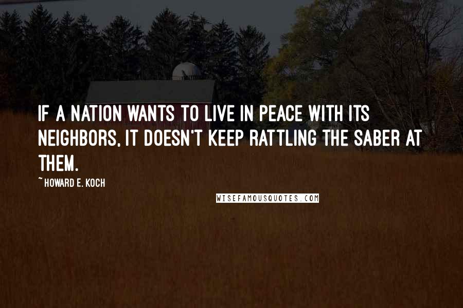 Howard E. Koch Quotes: If a nation wants to live in peace with its neighbors, it doesn't keep rattling the saber at them.