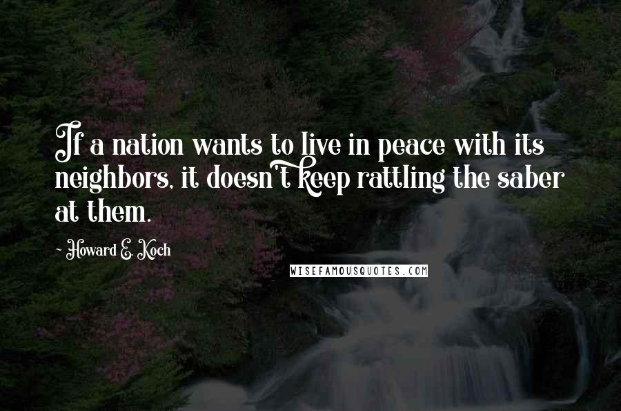 Howard E. Koch Quotes: If a nation wants to live in peace with its neighbors, it doesn't keep rattling the saber at them.