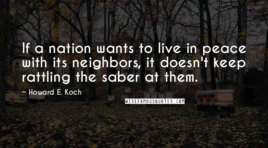 Howard E. Koch Quotes: If a nation wants to live in peace with its neighbors, it doesn't keep rattling the saber at them.