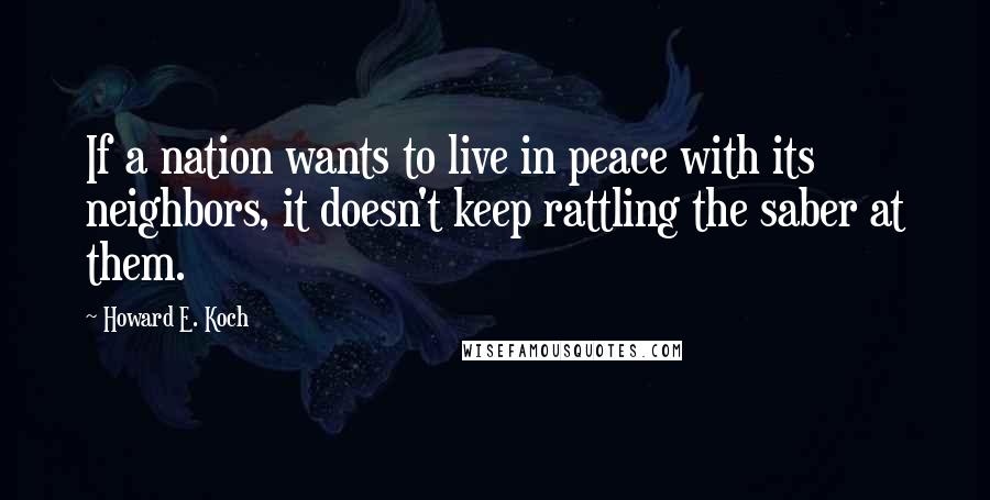 Howard E. Koch Quotes: If a nation wants to live in peace with its neighbors, it doesn't keep rattling the saber at them.